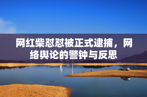 网红柴怼怼被正式逮捕，网络舆论的警钟与反思