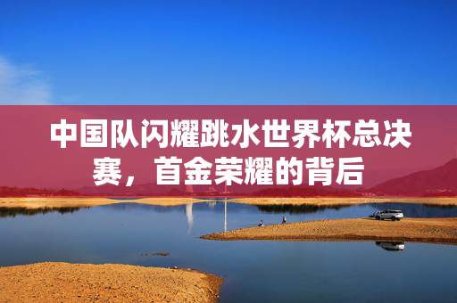 中国队闪耀跳水世界杯总决赛，首金荣耀的背后