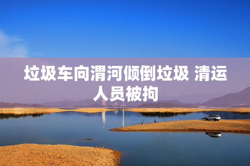 垃圾车向渭河倾倒垃圾 清运人员被拘