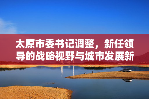 太原市委书记调整，新任领导的战略视野与城市发展新篇章