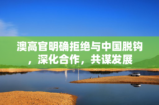 澳高官明确拒绝与中国脱钩，深化合作，共谋发展