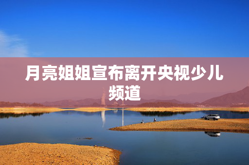 月亮姐姐宣布离开央视少儿频道