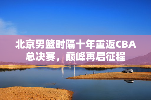 北京男篮时隔十年重返CBA总决赛，巅峰再启征程