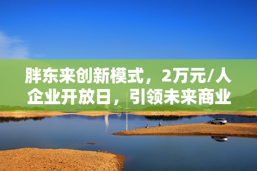 胖东来创新模式，2万元/人企业开放日，引领未来商业新风尚