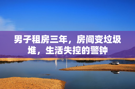 男子租房三年，房间变垃圾堆，生活失控的警钟