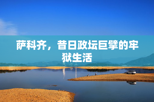 萨科齐，昔日政坛巨擘的牢狱生活