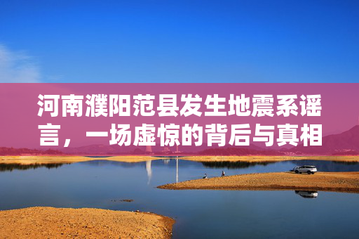 河南濮阳范县发生地震系谣言，一场虚惊的背后与真相揭秘