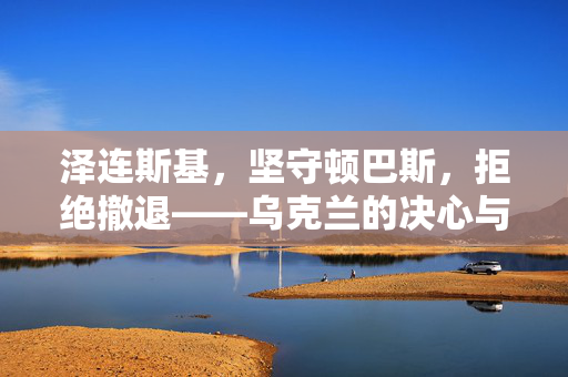 泽连斯基，坚守顿巴斯，拒绝撤退——乌克兰的决心与挑战