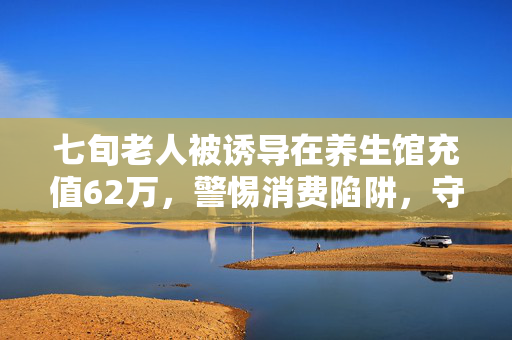 七旬老人被诱导在养生馆充值62万，警惕消费陷阱，守护长辈的养老钱