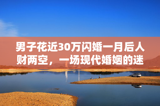 男子花近30万闪婚一月后人财两空，一场现代婚姻的迷思与反思
