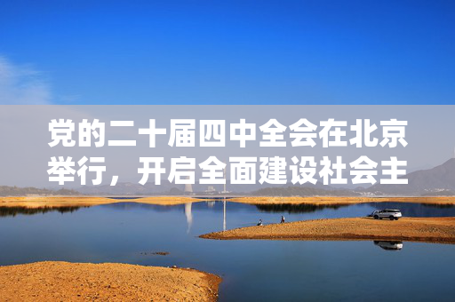 党的二十届四中全会在北京举行，开启全面建设社会主义现代化国家新征程的里程碑