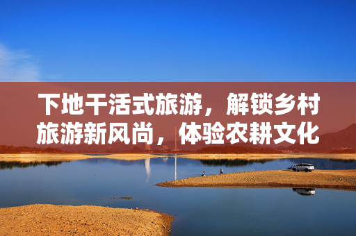 下地干活式旅游，解锁乡村旅游新风尚，体验农耕文化的深度之旅