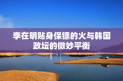 李在明贴身保镖的火与韩国政坛的微妙平衡