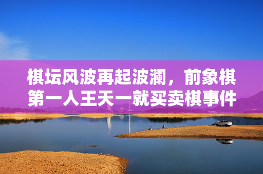 棋坛风波再起波澜，前象棋第一人王天一就买卖棋事件诚恳道歉