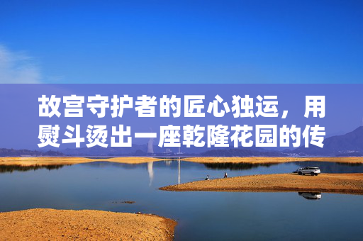 故宫守护者的匠心独运，用熨斗烫出一座乾隆花园的传奇故事