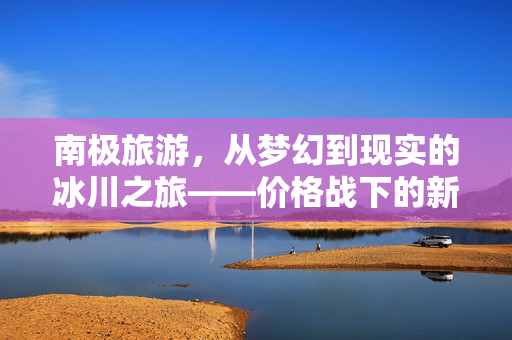 南极旅游，从梦幻到现实的冰川之旅——价格战下的新篇章