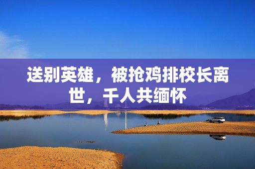 送别英雄，被抢鸡排校长离世，千人共缅怀