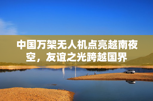 中国万架无人机点亮越南夜空，友谊之光跨越国界