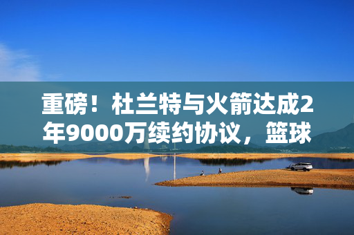 重磅！杜兰特与火箭达成2年9000万续约协议，篮球界的新风暴即将来临？