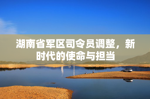 湖南省军区司令员调整，新时代的使命与担当