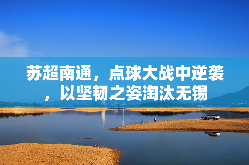 苏超南通，点球大战中逆袭，以坚韧之姿淘汰无锡