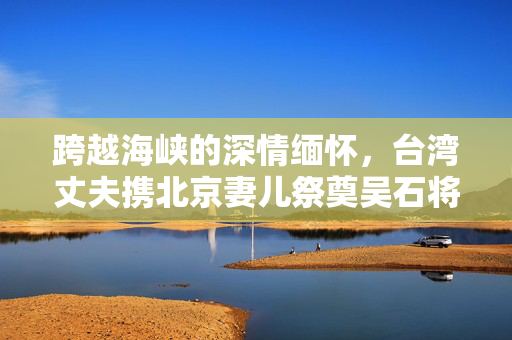 跨越海峡的深情缅怀，台湾丈夫携北京妻儿祭奠吴石将军
