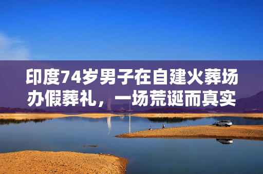 印度74岁男子在自建火葬场办假葬礼，一场荒诞而真实的生命反思