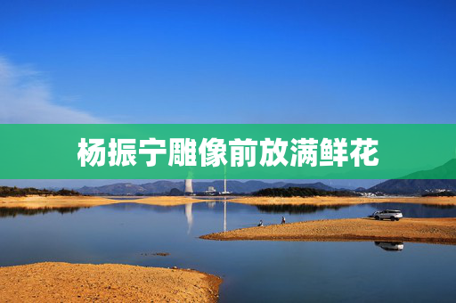 杨振宁雕像前放满鲜花