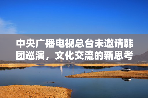 中央广播电视总台未邀请韩团巡演，文化交流的新思考