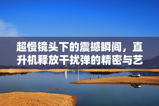 超慢镜头下的震撼瞬间，直升机释放干扰弹的精密与艺术