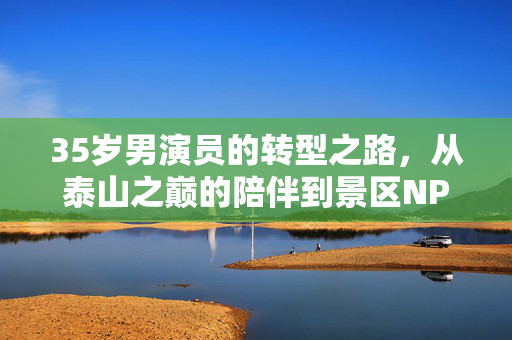35岁男演员的转型之路，从泰山之巅的陪伴到景区NPC的蜕变