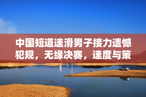 中国短道速滑男子接力遗憾犯规，无缘决赛，速度与策略的双重考验