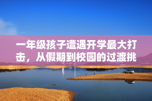 一年级孩子遭遇开学最大打击，从假期到校园的过渡挑战