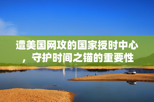 遭美国网攻的国家授时中心，守护时间之锚的重要性