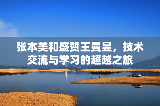 张本美和盛赞王曼昱，技术交流与学习的超越之旅