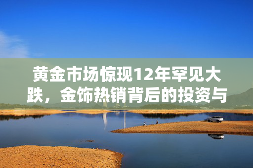 黄金市场惊现12年罕见大跌，金饰热销背后的投资与消费双轮驱动