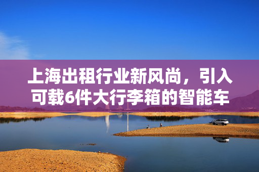 上海出租行业新风尚，引入可载6件大行李箱的智能车型，重塑都市出行体验
