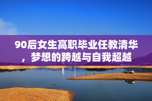 90后女生高职毕业任教清华，梦想的跨越与自我超越