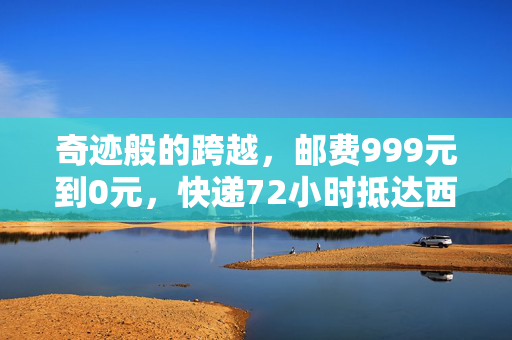 奇迹般的跨越，邮费999元到0元，快递72小时抵达西藏的非凡之旅