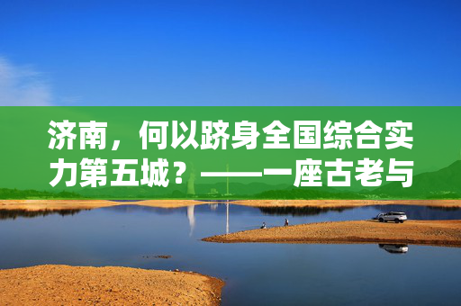 济南，何以跻身全国综合实力第五城？——一座古老与现代交织的崛起之谜