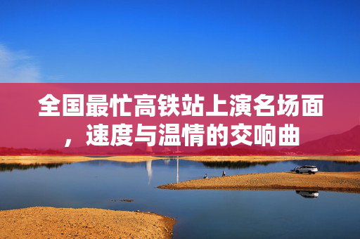 全国最忙高铁站上演名场面，速度与温情的交响曲
