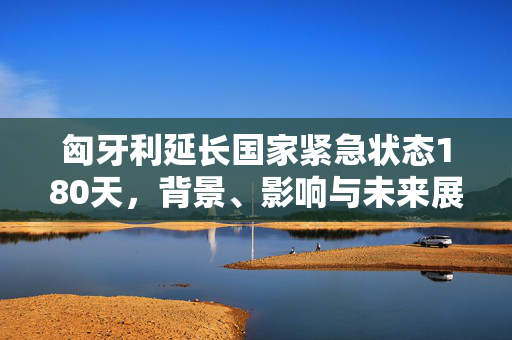 匈牙利延长国家紧急状态180天，背景、影响与未来展望