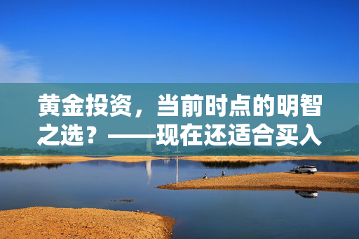 黄金投资，当前时点的明智之选？——现在还适合买入黄金吗