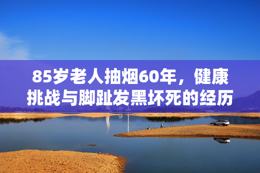 85岁老人抽烟60年，健康挑战与脚趾发黑坏死的经历
