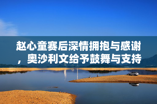 赵心童赛后深情拥抱与感谢，奥沙利文给予鼓舞与支持