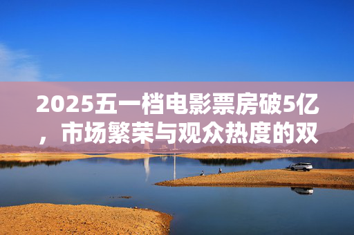 2025五一档电影票房破5亿，市场繁荣与观众热度的双重胜利