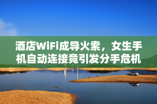 酒店WiFi成导火索，女生手机自动连接竟引发分手危机