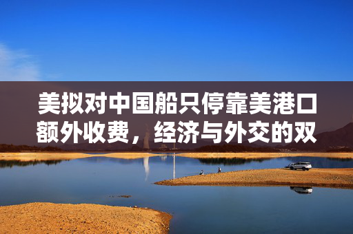 美拟对中国船只停靠美港口额外收费，经济与外交的双重考量