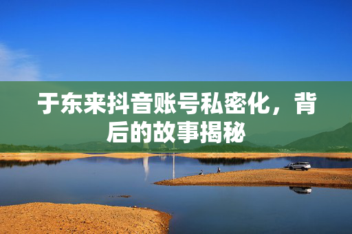 于东来抖音账号私密化，背后的故事揭秘
