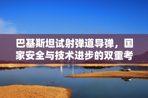 巴基斯坦试射弹道导弹，国家安全与技术进步的双重考量